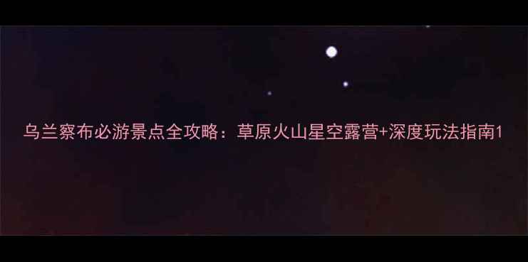 图片 乌兰察布必游景点全攻略：草原火山星空露营+深度玩法指南1