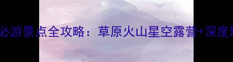 图片 乌兰察布必游景点全攻略：草原火山星空露营+深度玩法指南2