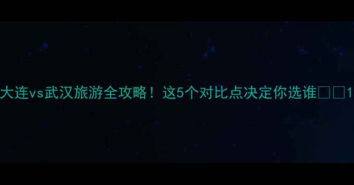 图片 大连vs武汉旅游全攻略！这5个对比点决定你选谁🌊🍜1