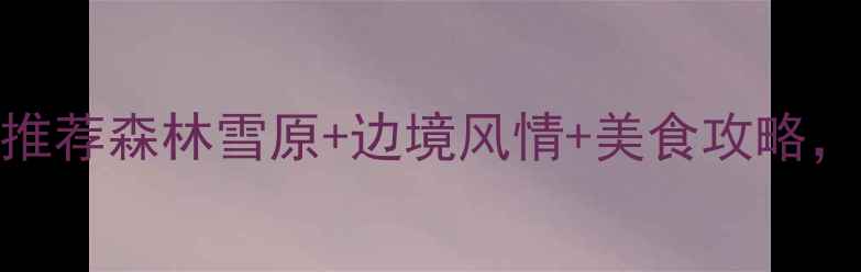 图片 嫩江县小众旅行地推荐森林雪原+边境风情+美食攻略，保姆级避坑指南！