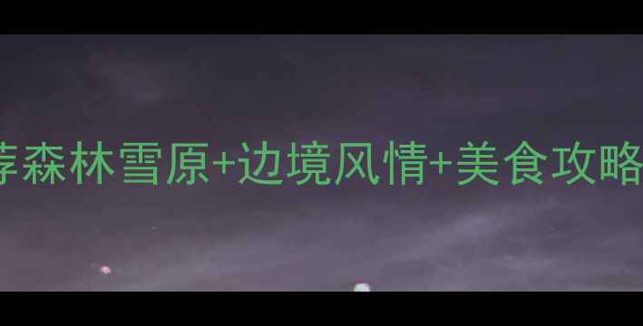 图片 嫩江县小众旅行地推荐森林雪原+边境风情+美食攻略，保姆级避坑指南！1