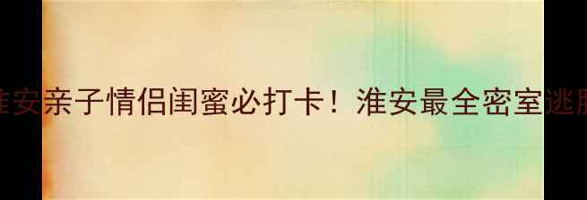 图片 淮安密室逃脱攻略｜淮安亲子情侣闺蜜必打卡！淮安最全密室逃脱清单+隐藏福利！🔥2