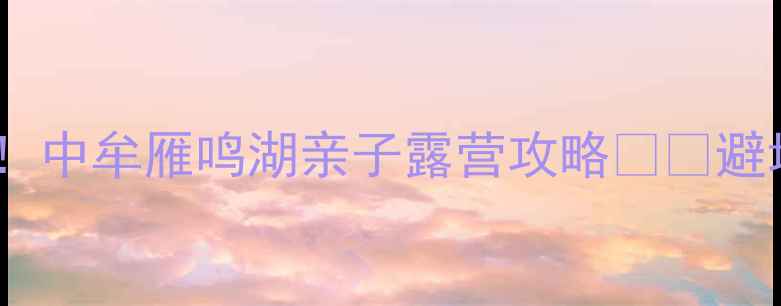 图片 郑州周边游必去！中牟雁鸣湖亲子露营攻略🏕️避坑指南+超全玩法