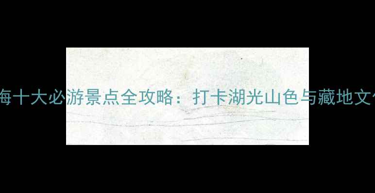 图片 青海十大必游景点全攻略：打卡湖光山色与藏地文化2